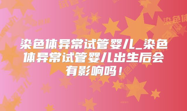 染色体异常试管婴儿_染色体异常试管婴儿出生后会有影响吗！
