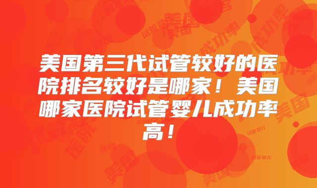 美国第三代试管较好的医院排名较好是哪家!美国哪家医院试管婴儿成功率高!
