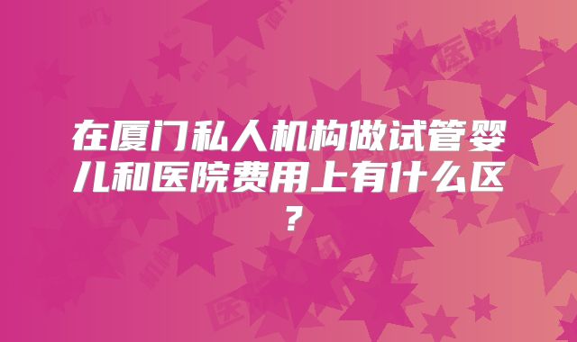 在厦门私人机构做试管婴儿和医院费用上有什么区?