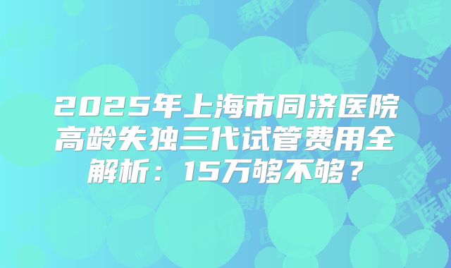 2025年上海市同济医院高龄失独三代试管费用全解析：15万够不够？