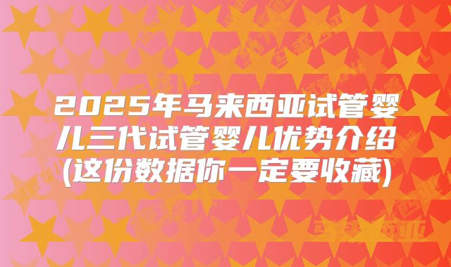 2025年马来西亚试管婴儿三代试管婴儿优势介绍(这份数据你一定要收藏)