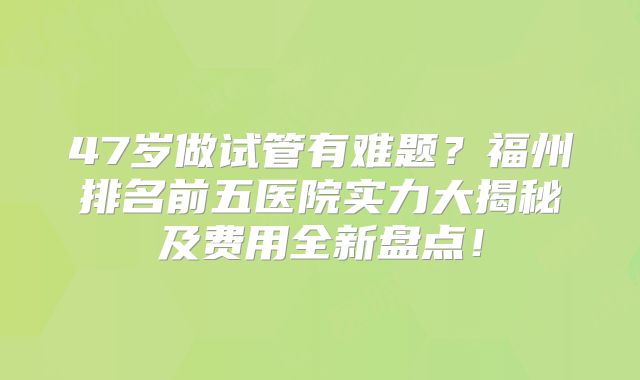 47岁做试管有难题？福州排名前五医院实力大揭秘及费用全新盘点！