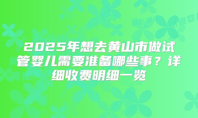 2025年想去黄山市做试管婴儿需要准备哪些事？详细收费明细一览