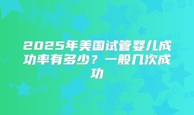 2025年美国试管婴儿成功率有多少？一般几次成功