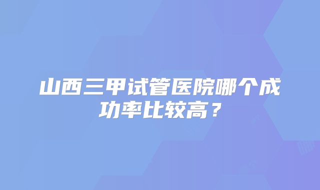 山西三甲试管医院哪个成功率比较高?