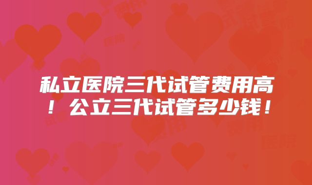 私立医院三代试管费用高！公立三代试管多少钱！
