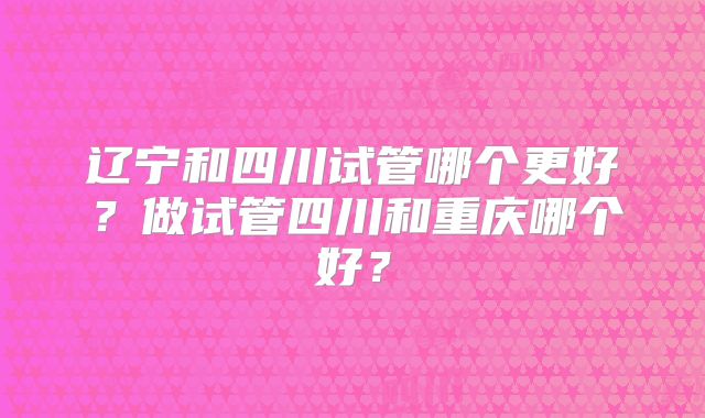 辽宁和四川试管哪个更好?做试管四川和重庆哪个好?