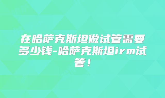 在哈萨克斯坦做试管需要多少钱-哈萨克斯坦irm试管！
