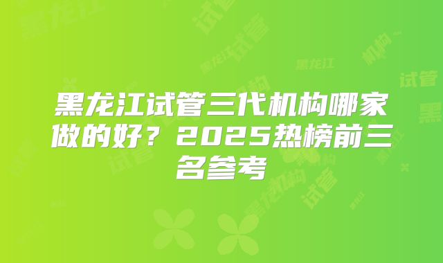 黑龙江试管三代机构哪家做的好？2025热榜前三名参考