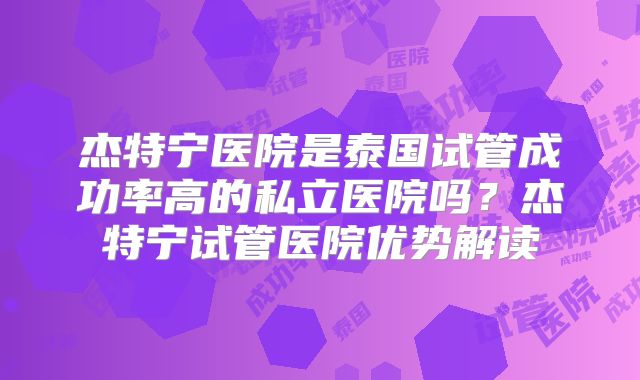 杰特宁医院是泰国试管成功率高的私立医院吗？杰特宁试管医院优势解读