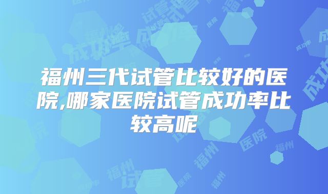 福州三代试管比较好的医院,哪家医院试管成功率比较高呢