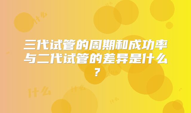 三代试管的周期和成功率与二代试管的差异是什么？