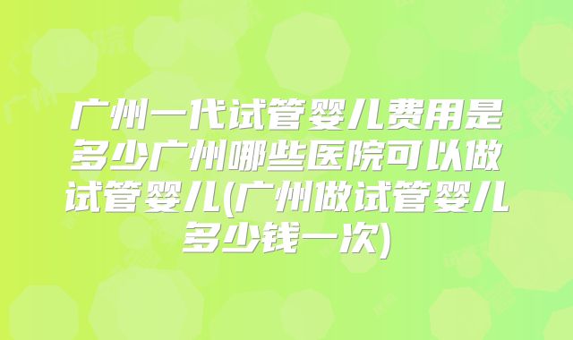 广州一代试管婴儿费用是多少广州哪些医院可以做试管婴儿(广州做试管婴儿多少钱一次)