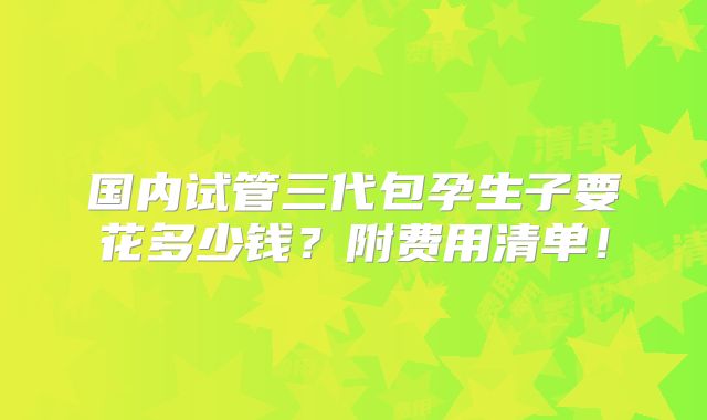 国内试管三代包孕生子要花多少钱？附费用清单！