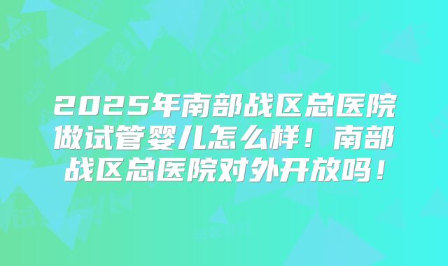 2025年南部战区总医院做试管婴儿怎么样！南部战区总医院对外开放吗！