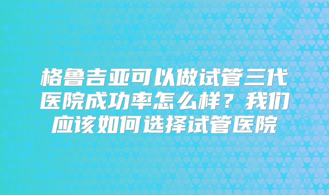 格鲁吉亚可以做试管三代医院成功率怎么样？我们应该如何选择试管医院