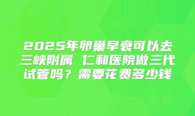 2025年卵巢早衰可以去三峡附属 仁和医院做三代试管吗？需要花费多少钱
