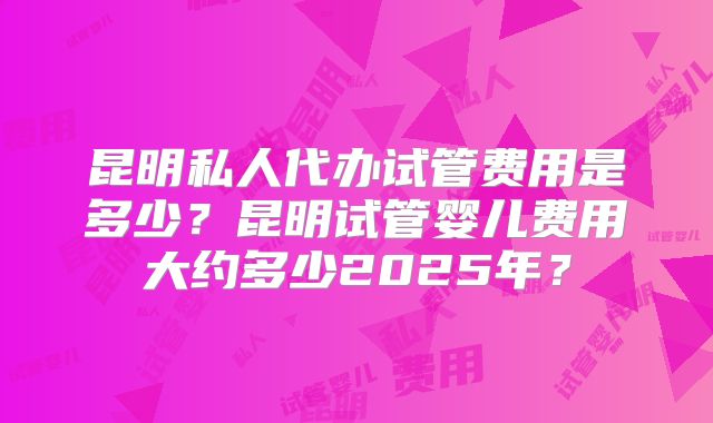 昆明私人代办试管费用是多少？昆明试管婴儿费用大约多少2025年？