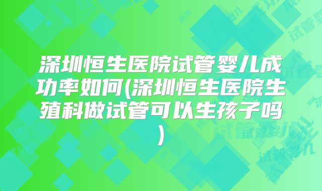 深圳恒生医院试管婴儿成功率如何(深圳恒生医院生殖科做试管可以生孩子吗)