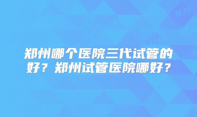 郑州哪个医院三代试管的好?郑州试管医院哪好?