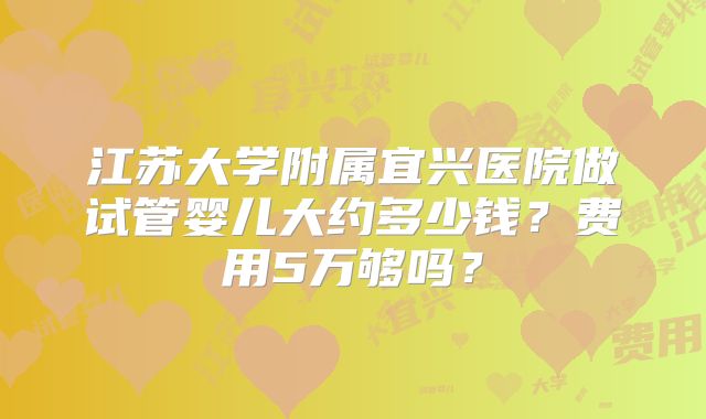 江苏大学附属宜兴医院做试管婴儿大约多少钱?费用5万够吗?