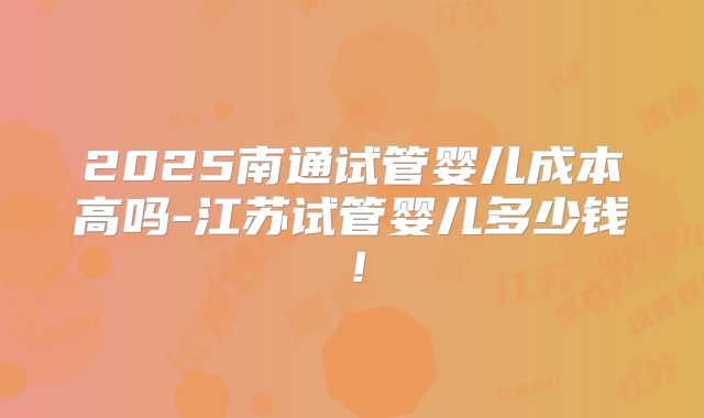 2025南通试管婴儿成本高吗-江苏试管婴儿多少钱！