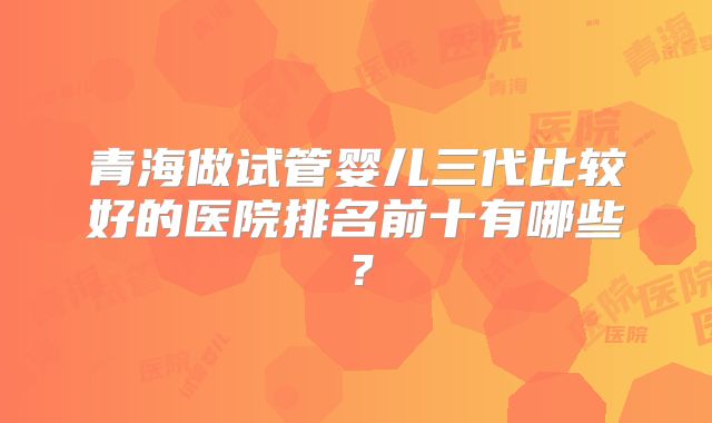 青海做试管婴儿三代比较好的医院排名前十有哪些？