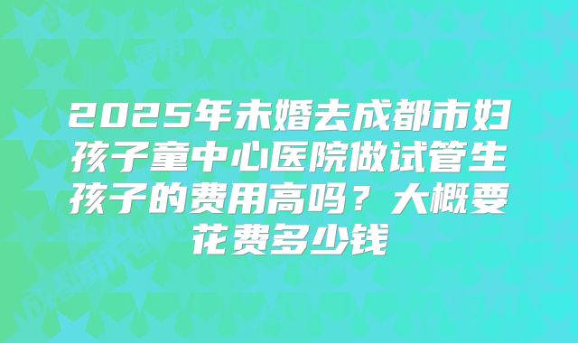 2025年未婚去成都市妇孩子童中心医院做试管生孩子的费用高吗？大概要花费多少钱