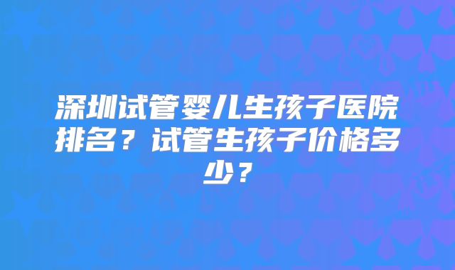 深圳试管婴儿生孩子医院排名？试管生孩子价格多少？