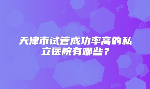 天津市试管成功率高的私立医院有哪些？