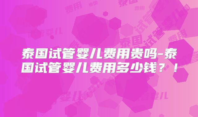 泰国试管婴儿费用贵吗-泰国试管婴儿费用多少钱？！