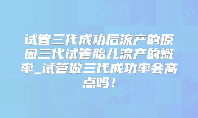 试管三代成功后流产的原因三代试管胎儿流产的概率_试管做三代成功率会高点吗！