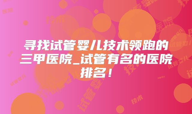 寻找试管婴儿技术领跑的三甲医院_试管有名的医院排名!