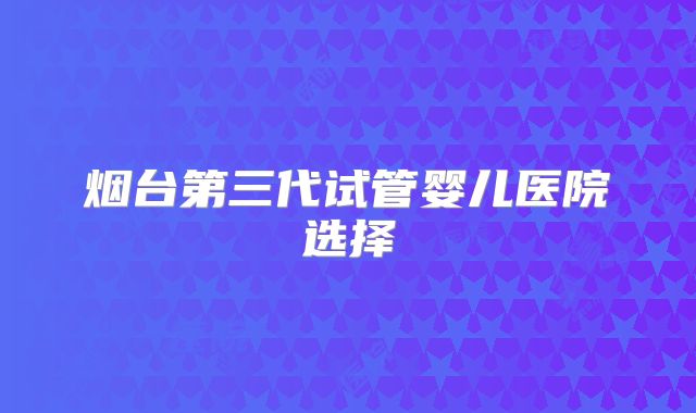 烟台第三代试管婴儿医院选择