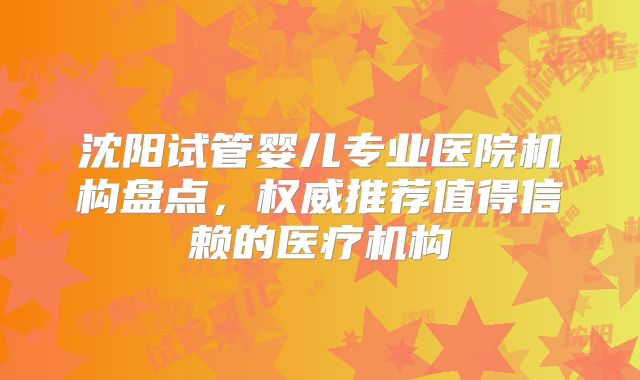 沈阳试管婴儿专业医院机构盘点，权威推荐值得信赖的医疗机构