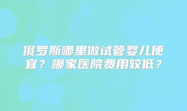 俄罗斯哪里做试管婴儿便宜?哪家医院费用较低?