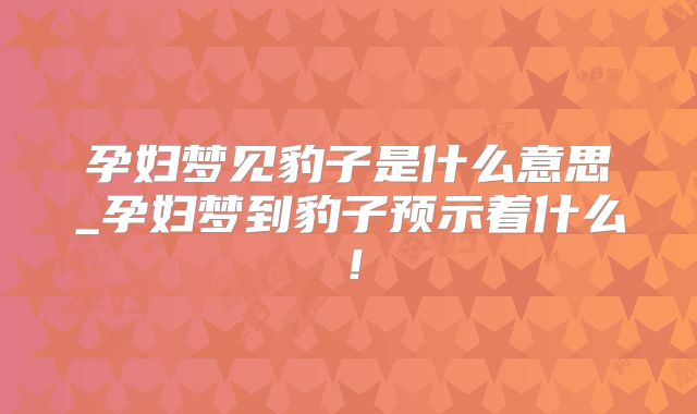 孕妇梦见豹子是什么意思_孕妇梦到豹子预示着什么！