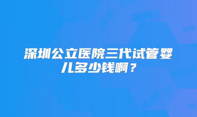 深圳公立医院三代试管婴儿多少钱啊？