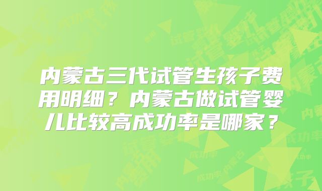 内蒙古三代试管生孩子费用明细?内蒙古做试管婴儿比较高成功率是哪家?