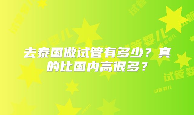 去泰国做试管有多少?真的比国内高很多?
