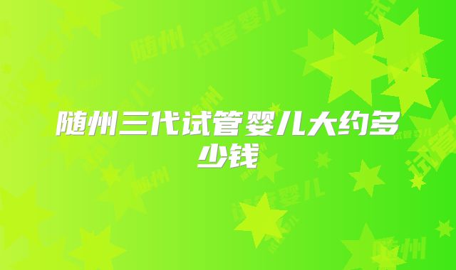 随州三代试管婴儿大约多少钱