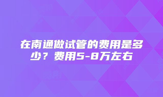 在南通做试管的费用是多少?费用5-8万左右