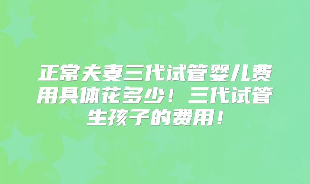 正常夫妻三代试管婴儿费用具体花多少！三代试管生孩子的费用！