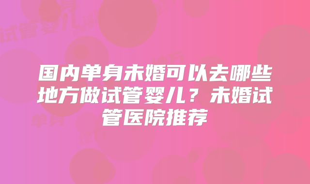 国内单身未婚可以去哪些地方做试管婴儿？未婚试管医院推荐