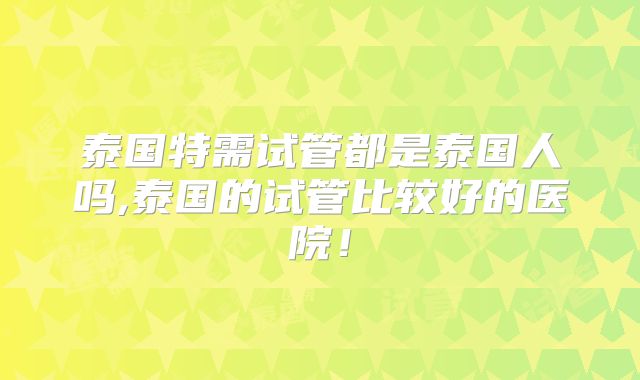 泰国特需试管都是泰国人吗,泰国的试管比较好的医院!