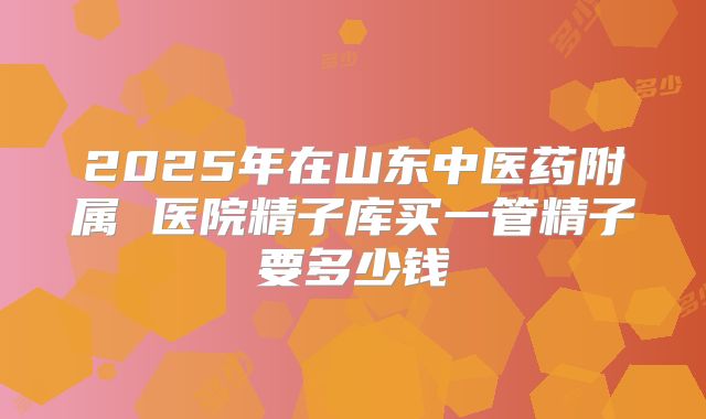 2025年在山东中医药附属 医院精子库买一管精子要多少钱