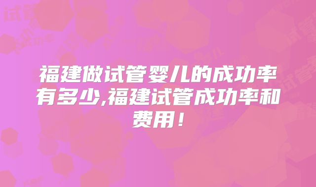 福建做试管婴儿的成功率有多少,福建试管成功率和费用!
