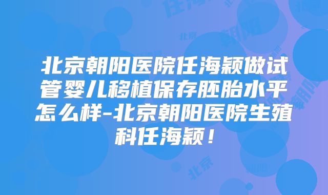 北京朝阳医院任海颖做试管婴儿移植保存胚胎水平怎么样-北京朝阳医院生殖科任海颖!