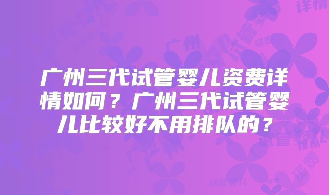 广州三代试管婴儿资费详情如何？广州三代试管婴儿比较好不用排队的？