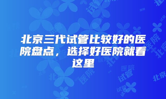 北京三代试管比较好的医院盘点，选择好医院就看这里